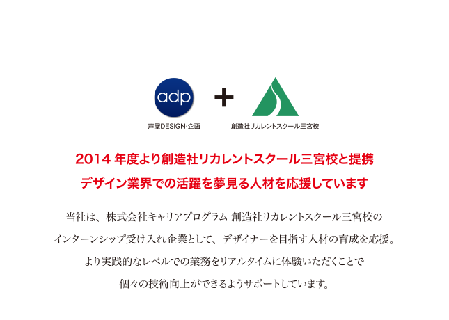 当社は学校法人創造社学園リカレントスクール三宮校の企業実習受け入れ先として新たにデザイン業界へチャレンジする方の企業実習受け入れを2014年度より実施しています。デザイン力、企画力を磨き、挑戦する方を応援しています。
